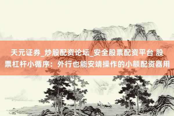 天元证券_炒股配资论坛_安全股票配资平台 股票杠杆小循序：外行也能安靖操作的小额配资器用