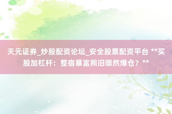 天元证券_炒股配资论坛_安全股票配资平台 **买股加杠杆：整宿暴富照旧骤然爆仓？**