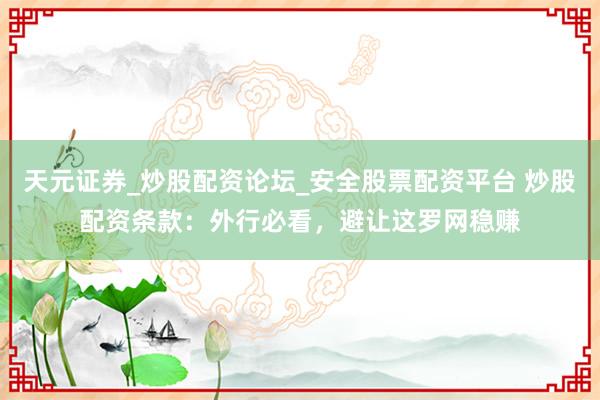 天元证券_炒股配资论坛_安全股票配资平台 炒股配资条款：外行必看，避让这罗网稳赚