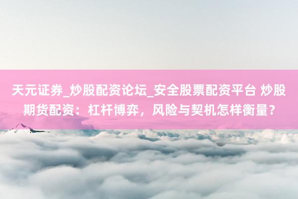 天元证券_炒股配资论坛_安全股票配资平台 炒股期货配资：杠杆博弈，风险与契机怎样衡量？