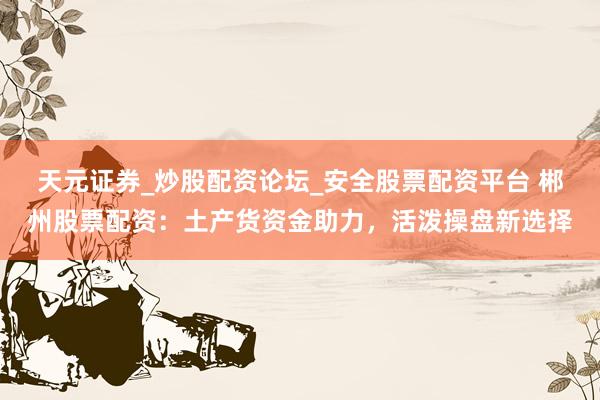 天元证券_炒股配资论坛_安全股票配资平台 郴州股票配资：土产货资金助力，活泼操盘新选择