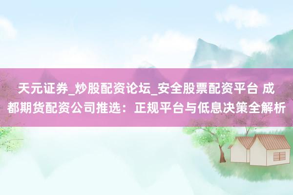天元证券_炒股配资论坛_安全股票配资平台 成都期货配资公司推选：正规平台与低息决策全解析