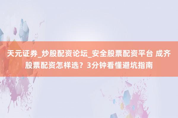 天元证券_炒股配资论坛_安全股票配资平台 成齐股票配资怎样选？3分钟看懂避坑指南