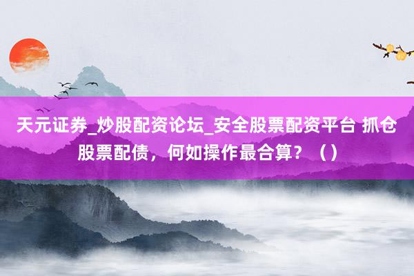 天元证券_炒股配资论坛_安全股票配资平台 抓仓股票配债，何如操作最合算？（）