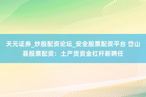天元证券_炒股配资论坛_安全股票配资平台 岱山县股票配资：土产货资金杠杆新聘任