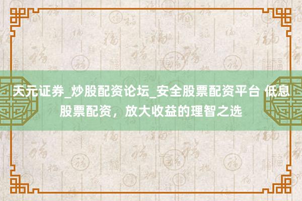 天元证券_炒股配资论坛_安全股票配资平台 低息股票配资，放大收益的理智之选