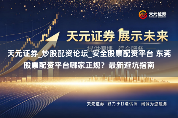 天元证券_炒股配资论坛_安全股票配资平台 东莞股票配资平台哪家正规？最新避坑指南