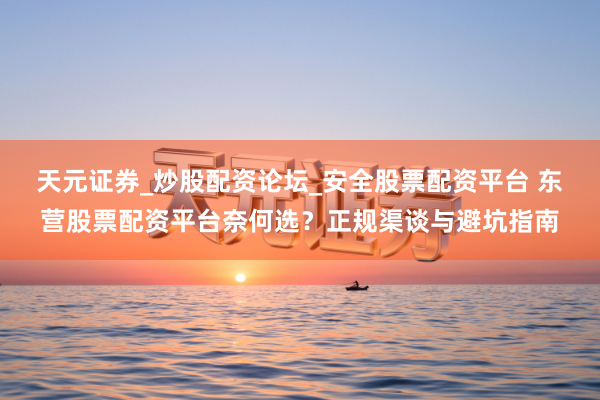 天元证券_炒股配资论坛_安全股票配资平台 东营股票配资平台奈何选？正规渠谈与避坑指南