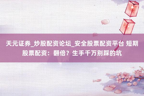 天元证券_炒股配资论坛_安全股票配资平台 短期股票配资：翻倍？生手千万别踩的坑