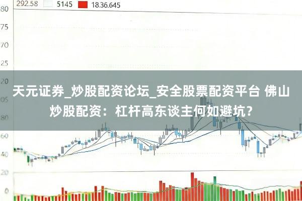 天元证券_炒股配资论坛_安全股票配资平台 佛山炒股配资：杠杆高东谈主何如避坑？