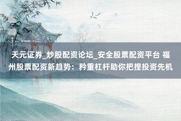天元证券_炒股配资论坛_安全股票配资平台 福州股票配资新趋势：矜重杠杆助你把捏投资先机