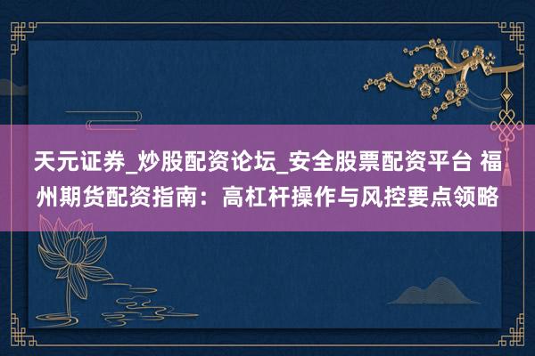 天元证券_炒股配资论坛_安全股票配资平台 福州期货配资指南：高杠杆操作与风控要点领略