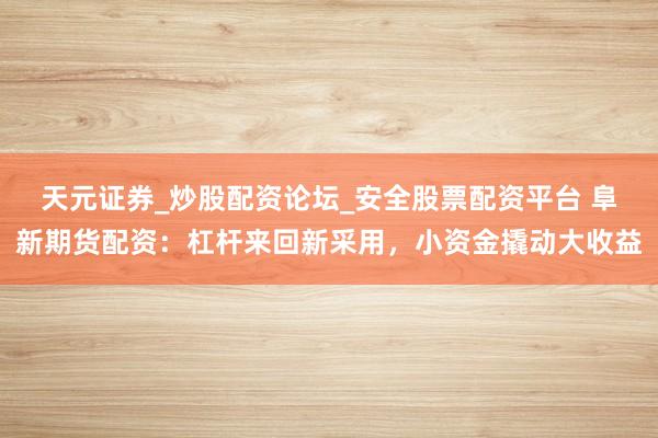 天元证券_炒股配资论坛_安全股票配资平台 阜新期货配资：杠杆来回新采用，小资金撬动大收益