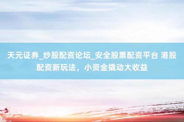 天元证券_炒股配资论坛_安全股票配资平台 港股配资新玩法，小资金撬动大收益