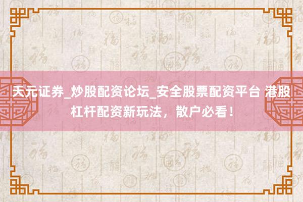 天元证券_炒股配资论坛_安全股票配资平台 港股杠杆配资新玩法，散户必看！
