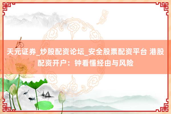 天元证券_炒股配资论坛_安全股票配资平台 港股配资开户：钟看懂经由与风险