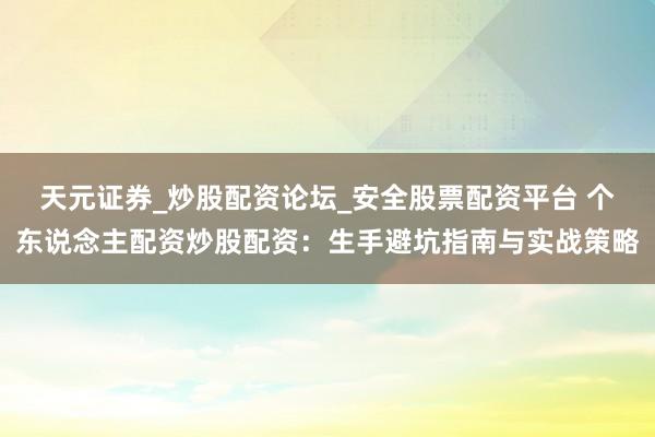 天元证券_炒股配资论坛_安全股票配资平台 个东说念主配资炒股配资：生手避坑指南与实战策略