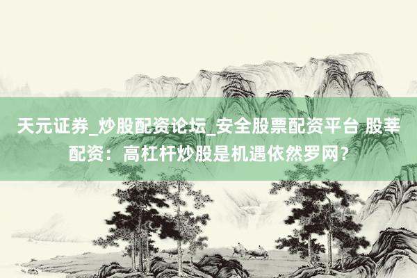 天元证券_炒股配资论坛_安全股票配资平台 股莘配资：高杠杆炒股是机遇依然罗网？