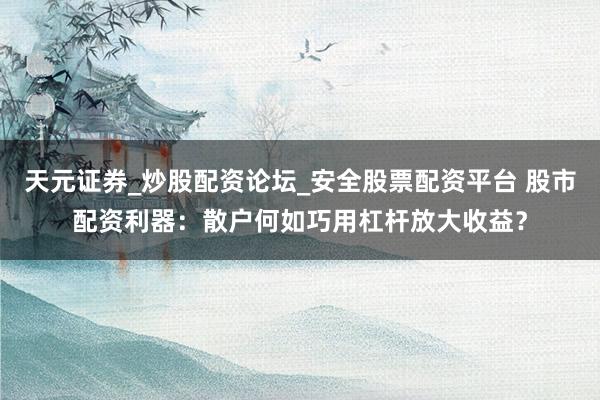 天元证券_炒股配资论坛_安全股票配资平台 股市配资利器：散户何如巧用杠杆放大收益？