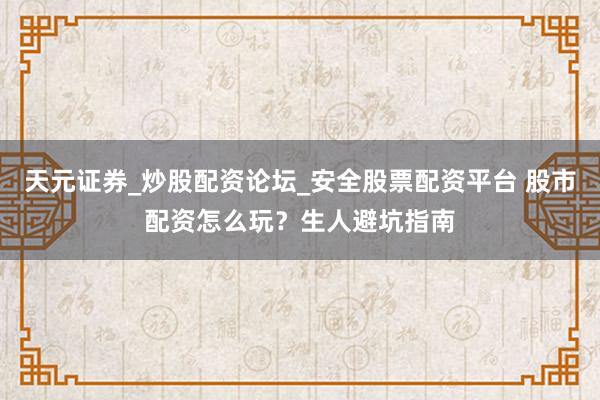 天元证券_炒股配资论坛_安全股票配资平台 股市配资怎么玩？生人避坑指南