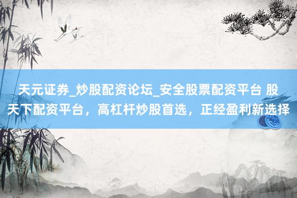 天元证券_炒股配资论坛_安全股票配资平台 股天下配资平台，高杠杆炒股首选，正经盈利新选择