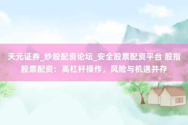 天元证券_炒股配资论坛_安全股票配资平台 股指股票配资：高杠杆操作，风险与机遇并存