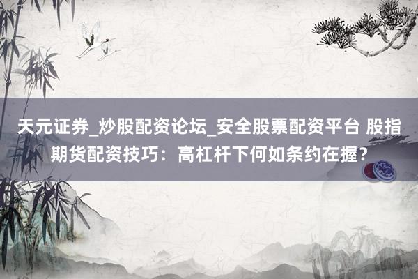 天元证券_炒股配资论坛_安全股票配资平台 股指期货配资技巧：高杠杆下何如条约在握？