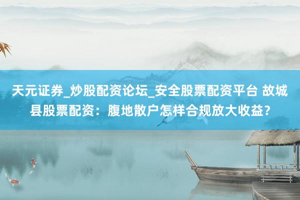 天元证券_炒股配资论坛_安全股票配资平台 故城县股票配资：腹地散户怎样合规放大收益？