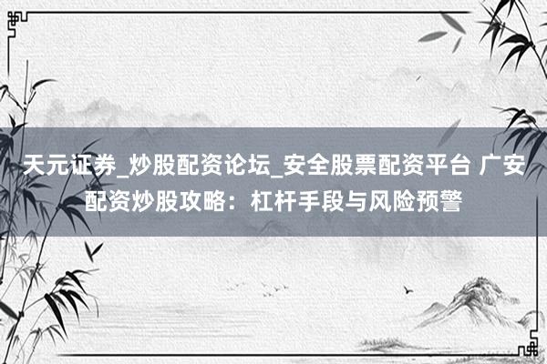 天元证券_炒股配资论坛_安全股票配资平台 广安配资炒股攻略:杠杆手段与风险预警