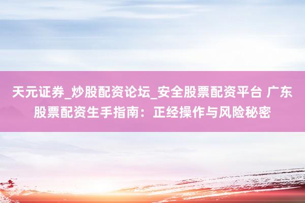 天元证券_炒股配资论坛_安全股票配资平台 广东股票配资生手指南：正经操作与风险秘密