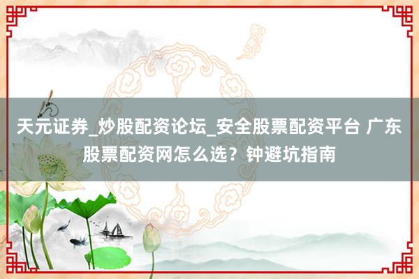 天元证券_炒股配资论坛_安全股票配资平台 广东股票配资网怎么选?钟避坑指南