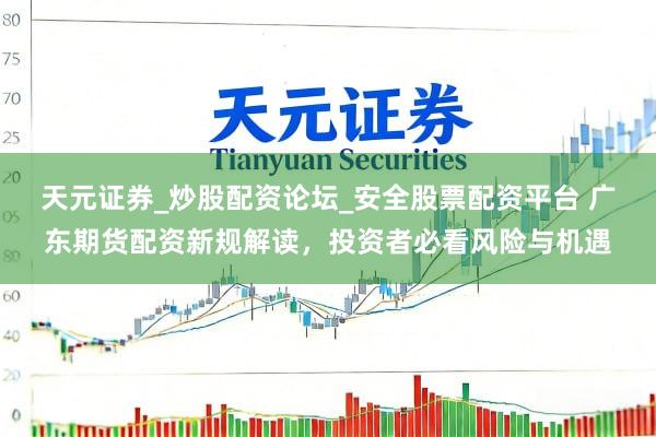 天元证券_炒股配资论坛_安全股票配资平台 广东期货配资新规解读,投资者必看风险与机遇