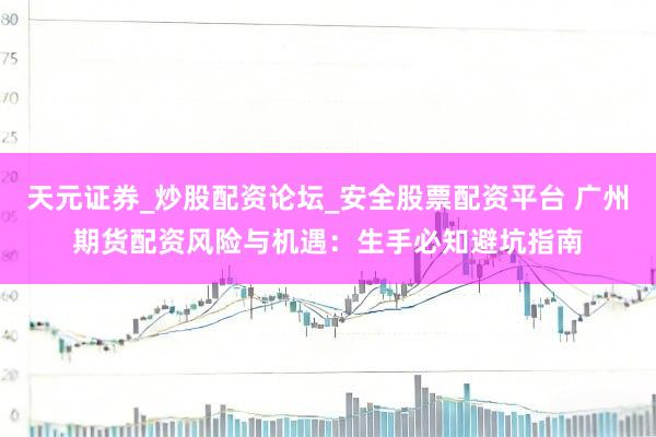 天元证券_炒股配资论坛_安全股票配资平台 广州期货配资风险与机遇：生手必知避坑指南