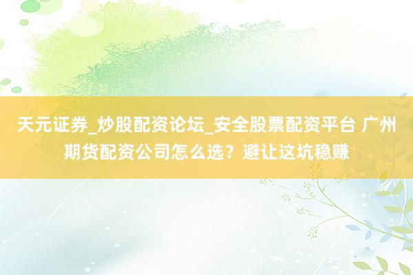 天元证券_炒股配资论坛_安全股票配资平台 广州期货配资公司怎么选？避让这坑稳赚