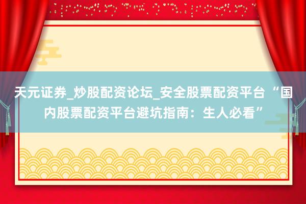 天元证券_炒股配资论坛_安全股票配资平台 “国内股票配资平台避坑指南:生人必看”