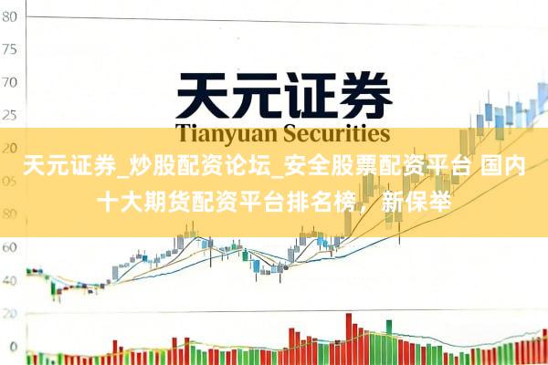 天元证券_炒股配资论坛_安全股票配资平台 国内十大期货配资平台排名榜，新保举