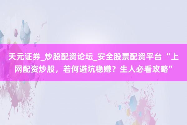 天元证券_炒股配资论坛_安全股票配资平台 “上网配资炒股，若何避坑稳赚？生人必看攻略”