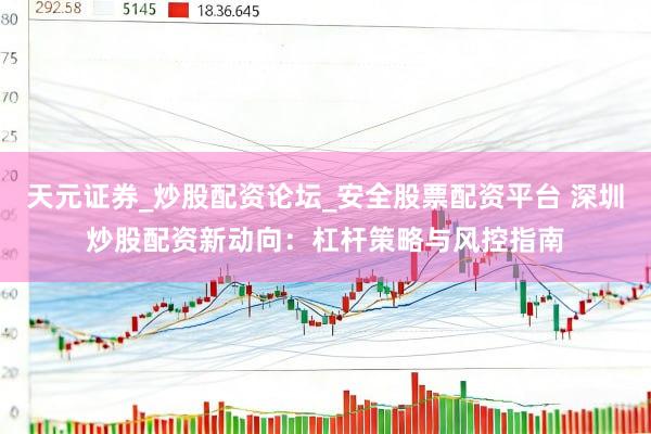 天元证券_炒股配资论坛_安全股票配资平台 深圳炒股配资新动向：杠杆策略与风控指南