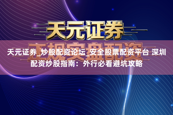 天元证券_炒股配资论坛_安全股票配资平台 深圳配资炒股指南：外行必看避坑攻略