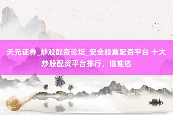 天元证券_炒股配资论坛_安全股票配资平台 十大炒股配资平台排行，谱推选