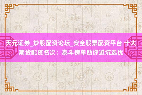 天元证券_炒股配资论坛_安全股票配资平台 十大期货配资名次：泰斗榜单助你避坑选优