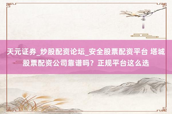 天元证券_炒股配资论坛_安全股票配资平台 塔城股票配资公司靠谱吗？正规平台这么选