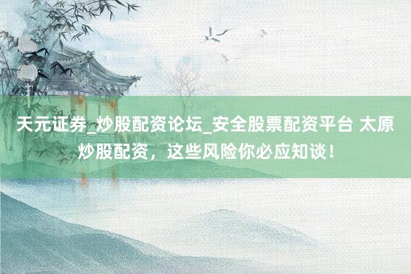 天元证券_炒股配资论坛_安全股票配资平台 太原炒股配资，这些风险你必应知谈！