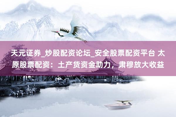 天元证券_炒股配资论坛_安全股票配资平台 太原股票配资：土产货资金助力，肃穆放大收益
