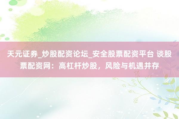 天元证券_炒股配资论坛_安全股票配资平台 谈股票配资网：高杠杆炒股，风险与机遇并存