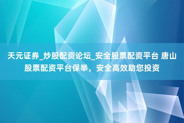 天元证券_炒股配资论坛_安全股票配资平台 唐山股票配资平台保举，安全高效助您投资