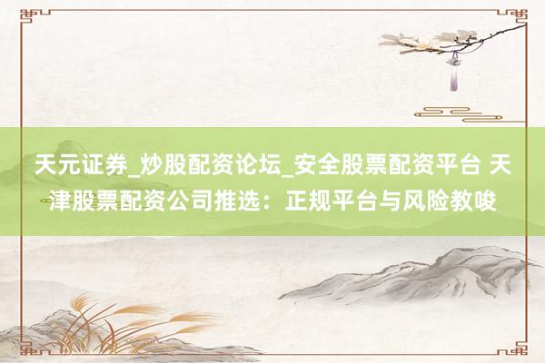 天元证券_炒股配资论坛_安全股票配资平台 天津股票配资公司推选：正规平台与风险教唆