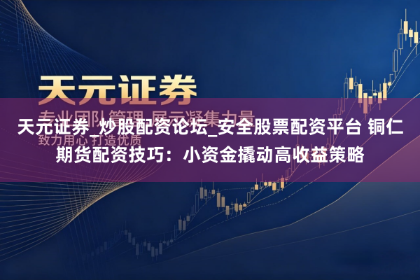 天元证券_炒股配资论坛_安全股票配资平台 铜仁期货配资技巧:小资金撬动高收益策略