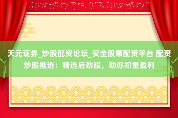 天元证券_炒股配资论坛_安全股票配资平台 配资炒股推选:精选后劲股,助你郑重盈利
