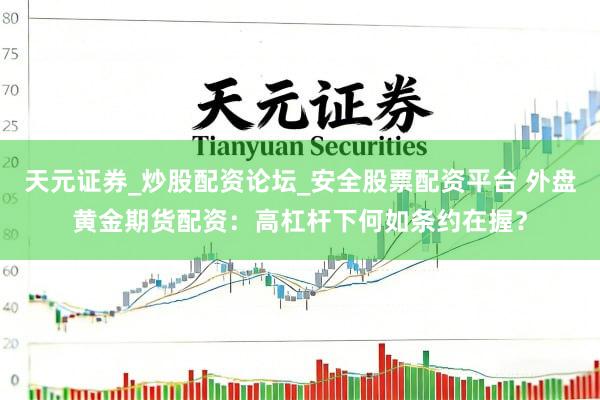 天元证券_炒股配资论坛_安全股票配资平台 外盘黄金期货配资：高杠杆下何如条约在握？